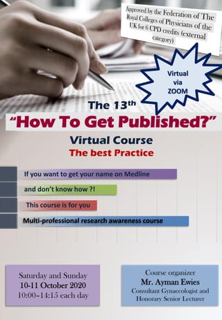 “How To Get Published?”
Saturday and Sunday
10-11 October 2020
10:00–14:15 each day
Course organizer
Mr. Ayman Ewies
Consultant Gynaecologist and
Honorary Senior Lecturer
Virtual Course
The best Practice
The 13th
Multi-professional research awareness course
If you want to get your name on Medline
This course is for you
and don’t know how ?!
Virtual
via
ZOOM
 