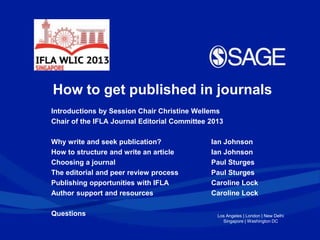 Los Angeles | London | New Delhi
Singapore | Washington DC
How to get published in journals
Introductions by Session Chair Christine Wellems
Chair of the IFLA Journal Editorial Committee 2013
Why write and seek publication? Ian Johnson
How to structure and write an article Ian Johnson
Choosing a journal Paul Sturges
The editorial and peer review process Paul Sturges
Publishing opportunities with IFLA Caroline Lock
Author support and resources Caroline Lock
Questions
 