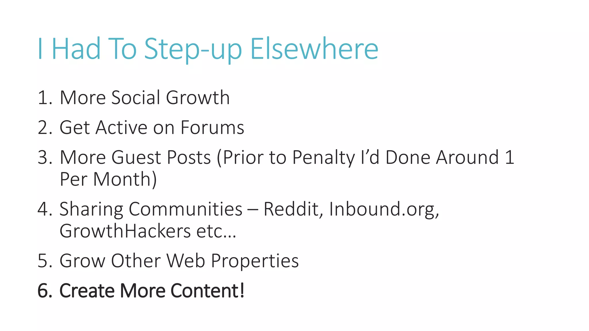 I Had To Step-up Elsewhere
1. More Social Growth
2. Get Active on Forums
3. More Guest Posts (Prior to Penalty I’d Done Around 1
Per Month)
4. Sharing Communities – Reddit, Inbound.org,
GrowthHackers etc…
5. Grow Other Web Properties
6. Create More Content!
 