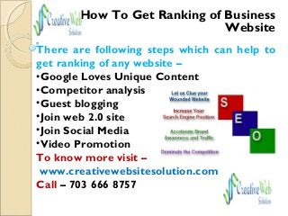 How To Get Ranking of Business
Website
There are following steps which can help to
get ranking of any website –
•Google Loves Unique Content
•Competitor analysis
•Guest blogging
•Join web 2.0 site
•Join Social Media
•Video Promotion
To know more visit –
www.creativewebsitesolution.com
Call – 703 666 8757
 