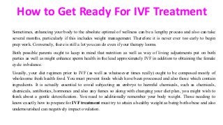 How to Get Ready For IVF Treatment
Sometimes, enhancing your body to the absolute optimal of wellness can be a lengthy process and also can take
several months, particularly if this includes weight management. Therefore it is never ever too early to begin
prep work. Conversely, there is still a lot you can do even if your therapy looms.
Both possible parents ought to keep in mind that nutrition as well as way of living adjustments put on both
parties as well as might enhance sperm health in the lead approximately IVF in addition to obtaining the female
cycle in balance.
Usually, your diet regimen prior to IVF (as well as whatsoever times really) ought to be composed mostly of
wholesome fresh health food. You must prevent foods which have been processed and also those which contain
ingredients. It is actually essential to avoid subjecting an embryo to harmful chemicals, such as chemicals,
chemicals, antibiotics, hormones and also any fumes so along with changing your diet plan, you might wish to
think about a gentle detoxification. You need to additionally remember your body weight. Those needing to
know exactly how to prepare for IVF treatment must try to attain a healthy weight as being both obese and also
undernourished can negatively impact ovulation.
 
