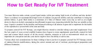 How to Get Ready For IVF Treatment
You must likewise make certain a good liquid intake, whilst preventing high levels of caffeine and also alcohol.
There is evidence to recommend that high levels of caffeine can prevent fertility and also contribute to losing the
unborn babies. A great fluid intake is a minimum of 2 litres of filtered water every day as well as you might
desire to discover alcohol consumption decaffeinated organic teas, inspecting initially that they are suitable at this
time. Liquid is essential for the healthy and balanced working of all interior organs and is important for the health
of the reproductive system-both in the man and lady.
To prepare yourself for IVF therapy, you might likewise intend to consider taking a pre-natal supplement. Over
the last couple of years several credible business have begun to create supplements specifically created for both
men and women which consist of all the crucial vitamins, minerals as well as micronutrient which are very
important for conception and also your doctor ought to have the ability to advise one.
Various other vital considerations for those wishing to know just how to prepare yourself for IVF therapy consist
of making lifestyle modifications, taking the correct amount and sort of workout, psychological preparation and
different treatments.
 