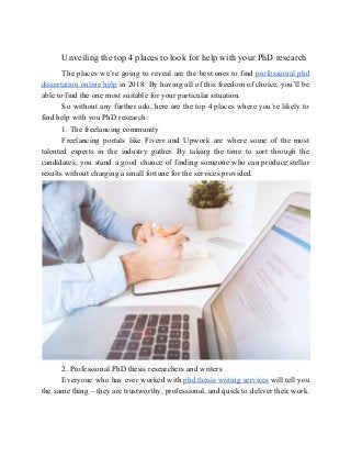 Unveiling the top 4 places to look for help with your PhD research
The places we’re going to reveal are the best ones to find ​professional phd
dissertation online help in 2018. By having all of this freedom of choice, you’ll be
able to find the one most suitable for your particular situation.
So without any further ado, here are the top 4 places where you’re likely to
find help with you PhD research:
1. The freelancing community
Freelancing portals like Fiverr and Upwork are where some of the most
talented experts in the industry gather. By taking the time to sort through the
candidates, you stand a good chance of finding someone who can produce stellar
results without charging a small fortune for the services provided.
2. Professional PhD thesis researchers and writers
Everyone who has ever worked with ​phd thesis writing services will tell you
the same thing – they are trustworthy, professional, and quick to deliver their work.
 