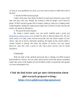 As long as your guidelines are clear, you can count on them to fulfill their end of
the deal.
3. Facebook PhD research groups
Unlike what many may think, Facebook is much more than just a way to kill
time and chat with your friends. By looking a little bit deeper, you’ll discover
plenty of PhD research groups full of people willing to lend you a helping hand.
Understandably, finding the right person might take a little bit of time, but the end
results will speak for themselves.
4. The good old search engines
By using a search engine, you can easily stumble upon a great ​phd
dissertation writing service you wouldn’t be able to find anywhere else. All you
really need is to enter some relevant keywords into the search engine of your
choice, and you’re all set. Generally speaking, the higher up the search results a
certain website is placed, the better the quality of services you can expect
(however, take this with a grain of salt, since great services can be found
anywhere).
Conclusion
With the help of the methods discussed above, finding real PhD research
help should be a breeze. Are you ready and excited to kick back and let a qualified
expert take some of the burden off your shoulders while you spend the time gained
in a more meaningful way?
Click the link below and get more information about
phd research proposal writing:
https://www.phdresearchproposal.org/
 