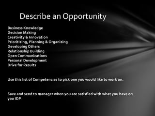 Describe an Opportunity
Business Knowledge
Decision Making
Creativity & Innovation
Prioritizing, Planning & Organizing
Developing Others
Relationship Building
Open Communications
Personal Development
Drive for Results


Use this list of Competencies to pick one you would like to work on.


Save and send to manager when you are satisfied with what you have on
you IDP
 