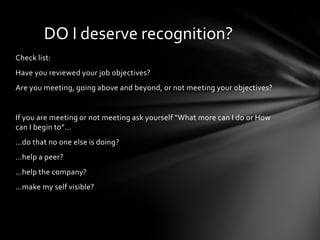 DO I deserve recognition?
Check list:
Have you reviewed your job objectives?
Are you meeting, going above and beyond, or not meeting your objectives?


If you are meeting or not meeting ask yourself “What more can I do or How
can I begin to”…
…do that no one else is doing?
…help a peer?
…help the company?
…make my self visible?
 