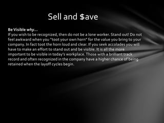 Sell and $ave
Be Visible why…
If you wish to be recognized, then do not be a lone worker. Stand out! Do not
feel awkward when you “toot your own horn” for the value you bring to your
company. In fact toot the horn loud and clear. If you seek accolades you will
have to make an effort to stand out and be visible. It is all the more
important to be visible in today’s workplace. Those with a brilliant track
record and often recognized in the company have a higher chance of being
retained when the layoff cycles begin.
 