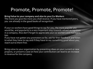 Promote, Promote, Promote!
Bring Value to your company and also to your Co-Workers
The more you give the more you shall receive. If you have mentored peers,
you are already in the good books of recognition.

If your co-workers have good things to say for you, the more popular you
would be, and popularity is a very important step towards valued recognition
in a company. Also don’t forget to appreciate your co-workers and managers
too.
If you have not gotten any promoters so far, ask for their feedback and listen
to what they have to say and if they have to say something good about you,
reach out to them first.

Bring value to your organization by presenting ideas on your current or new
projects, or present a case on how your contribution can lead to an increase
in revenue for the company.
 