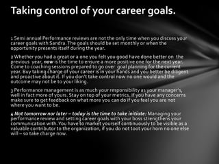 Taking control of your career goals.

1 Semi annual Performance reviews are not the only time when you discuss your
career goals with Sandra. The goals should be set monthly or when the
opportunity presents itself during the year.
2 Whether you had a great or a one you felt you good have done better on the
previous year, now is the time to ensure a more positive one for the next year.
Come to coaching sessions prepared to go over goal planning for the current
year. Buy taking charge of your career is in your hands and you better be diligent
and proactive about it. If you don’t take control now no one would and the
outcome may not be to your liking.
3 Performance management is as much your responsibility as your manager’s,
well in fact more of yours. Stay on top of your metrics. If you have any concerns
make sure to get feedback on what more you can do if you feel you are not
where you want to be.
4 Not tomorrow nor later – today is the time to take initiate: Managing your
performance review and setting career goals with your boss strengthens your
communication with. You have to market yourself continuously to be visible as a
valuable contributor to the organization, if you do not toot your horn no one else
will – so take charge now.
 