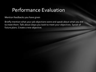 Performance Evaluation
Mention feedbacks you have given
Briefly mention what your job objections were and speak about what you did
to meet them. Talk about steps you took to meet your objectives. Speak of
future plans. Create a new objective.
 