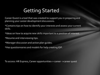 Getting Started
Career Quest is a tool that was created to support you in preparing and
planning your career development discussions.
*Contains tips on how to identify your interests and assess your current
skills.
*Ideas on how to acquire new skills important to a position of interest.
*Resume and interviewing tips.
*Manager discussion and action plan guides.
*Has questionnaires and models for help creating IDP.




To access: HR Express, Career opportunities-> career ->career quest
 