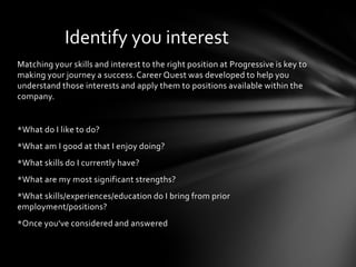 Identify you interest
Matching your skills and interest to the right position at Progressive is key to
making your journey a success. Career Quest was developed to help you
understand those interests and apply them to positions available within the
company.


*What do I like to do?
*What am I good at that I enjoy doing?
*What skills do I currently have?
*What are my most significant strengths?
*What skills/experiences/education do I bring from prior
employment/positions?
*Once you've considered and answered
 