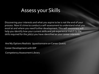 Assess your Skills

Discovering your interests and what you aspire to be is not the end of your
process. Now it's time to conduct a self-assessment to understand what you
excel at and where you need further development. This self-awareness will
help you identify how your current skills and job experience match to the
skills required for the job(s) you have identified as your career interests.


Are My Options Realistic (questionnaire on Career Quest)
Career Development with IDP
Competency Assessment Library
 