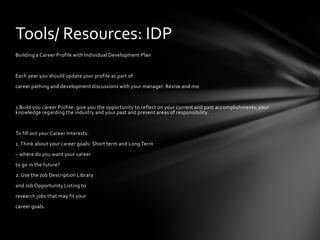 Tools/ Resources: IDP
Building a Career Profile with Individual Development Plan


Each year you should update your profile as part of
career pathing and development discussions with your manager. Revise and mo


1 Build you career Profile- give you the opportunity to reflect on your current and past accomplishments, your
knowledge regarding the industry and your past and present areas of responsibility.


To fill out your Career Interests:
1. Think about your career goals- Short term and Long Term
– where do you want your career
to go in the future?
2. Use the Job Description Library
and Job Opportunity Listing to
research jobs that may fit your
career goals.
 