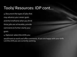 Tools/ Resources: IDP cont…
3. Document the types of jobs that
may advance your career goals
and the timeframe when you think
those jobs are achievable; provide
comments to further clarify your
goals.
4. Optional: select the shifts you
would want to work and offer comments. If you are happy with your shift.
List the shift you are currently working.
 