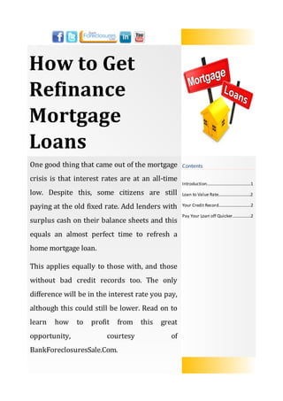 How to Get
Refinance
Mortgage
Loans
One good thing that came out of the mortgage       Contents

crisis is that interest rates are at an all-time
                                                   Introduction…….......................……......1

low. Despite this, some citizens are still         Loan to Value Rate..............................2

paying at the old fixed rate. Add lenders with     Your Credit Record..........................….2

                                                   Pay Your Loan off Quicker.................2
surplus cash on their balance sheets and this
equals an almost perfect time to refresh a
home mortgage loan.

This applies equally to those with, and those
without bad credit records too. The only
difference will be in the interest rate you pay,
although this could still be lower. Read on to
learn   how    to   profit   from   this   great
opportunity,             courtesy             of
BankForeclosuresSale.Com.
 