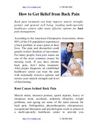 http://www.hqbk.com/

1-718-769-2521

How to Get Relief from Back Pain
Back pain treatment can help improve muscle strength,
posture and general well being. Leading multi-specialty
healthcare centers offer many effective options for back
pain management.
According to the American Chiropractic Association, about
80% of the US population experiences
a back problem at some point in their
lives. The pain and discomfort could
greatly restrict freedom of movement.
For many people, back pain issues are
one of the most common causes for
missing work. If you have chronic
back pain, don’t delay treatment.
After proper diagnosis, an established
healthcare center can treat the pain
with minimally invasive options and
restore your muscle strength and level
of functioning.

Root Causes behind Back Pain
Muscle strain, incorrect posture, sports injuries, heavy or
strenuous work, accidents, sedentary lifestyles, weight
problems, and ageing are some of the main reasons for
back pain. Orthopedists, physiotherapists, chiropractors,
occupational therapists and psychologists work in unison at
a multi-specialty healthcare center to provide you
http://www.hqbk.com/

1-718-769-2521

 