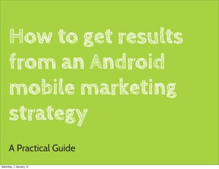 How to get results
     from an Android
     mobile marketing
     strategy
     A Practical Guide
                          1

Saturday, 7 January 12
 