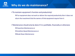 Why do we do maintenance?

To maintain equipment’s function and productivity!
     If an equipment does not work or deliver the required productivity then it does not
     return the investment that the owners of that equipment require from it



Maintenance should only be done if it is justifiable, financially or otherwise
     Preventive Maintenance or
     Condition Based Maintenance or
     Break Down Maintenance
 