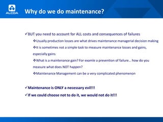 Why do we do maintenance?


BUT you need to account for ALL costs and consequences of failures
    Usually production losses are what drives maintenance managerial decision making
    It is sometimes not a simple task to measure maintenance losses and gains,
    especially gains
    What is a maintenance gain? For examle a prevention of failure… how do you
    measure what does NOT happen?
    Maintenance Management can be a very complicated phenomenon



Maintenance is ONLY a necessary evil!!!
If we could choose not to do it, we would not do it!!!
 