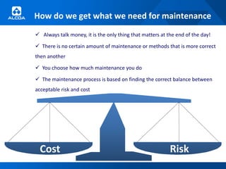 How do we get what we need for maintenance
 Always talk money, it is the only thing that matters at the end of the day!

 There is no certain amount of maintenance or methods that is more correct
then another

 You choose how much maintenance you do

 The maintenance process is based on finding the correct balance between
acceptable risk and cost




  Cost                                                     Risk
 