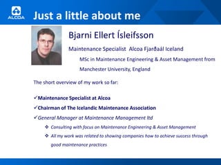 Just a little about me
               Bjarni Ellert Ísleifsson
               Maintenance Specialist Alcoa Fjarðaál Iceland
                    MSc in Maintenance Engineering & Asset Management from
                    Manchester University, England

The short overview of my work so far:

Maintenance Specialist at Alcoa
Chairman of The Icelandic Maintenance Association
General Manager at Maintenance Management ltd
     Consulting with focus on Maintenance Engineering & Asset Management
     All my work was related to showing companies how to achieve success through
       good maintenance practices
 