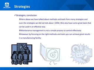 Strategies

Strategies, conclusion
    Here above we have talked about methods and tools from many strategies and
    even the strategies we did not talk about (VDM, REx) also have some great tools that
    can be used in an effective way
    Maintenance management is not a simple process to control effectively
    However by focusing on the right methods and tools you can achieve great results
    in a manufacturing facility
 