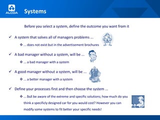 Systems

         Before you select a system, define the outcome you want from it

 A system that solves all of managers problems ...
       ... does not exist but in the advertisement brochures

 A bad manager without a system, will be ...
       ... a bad manager with a system

 A good manager without a system, will be ...
       ... a better manager with a system

 Define your processes first and then choose the system ...
       ... but be aware of the extreme and specific solutions; how much do you
         think a specificly designed car for you would cost? However you can
         modify some systems to fit better your specific needs!
 