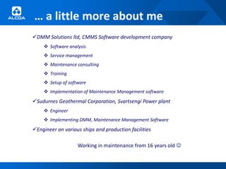 … a little more about me
DMM Solutions ltd, CMMS Software development company
     Software analysis
     Service management
     Maintenance consulting
     Training
     Setup of software
     Implementation of Maintenance Management software
Sudurnes Geothermal Corporation, Svartsengi Power plant
     Engineer
     Implementing DMM, Maintenance Management Software
Engineer on various ships and production facilities

                   Working in maintenance from 16 years old 
 