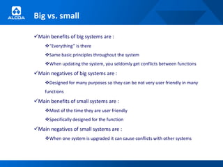 Big vs. small

Main benefits of big systems are :
    “Everything” is there
    Same basic principles throughout the system
    When updating the system, you seldomly get conflicts between functions
Main negatives of big systems are :
    Designed for many purposes so they can be not very user friendly in many
    functions
Main benefits of small systems are :
    Most of the time they are user friendly
    Specifically designed for the function
Main negatives of small systems are :
    When one system is upgraded it can cause conflicts with other systems
 