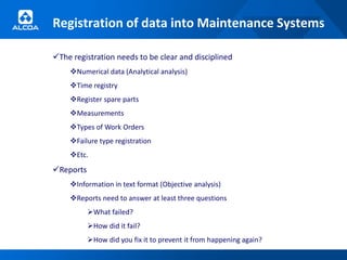 Registration of data into Maintenance Systems

The registration needs to be clear and disciplined
    Numerical data (Analytical analysis)
    Time registry
    Register spare parts
    Measurements
    Types of Work Orders
    Failure type registration
    Etc.
Reports
    Information in text format (Objective analysis)
    Reports need to answer at least three questions
           What failed?
           How did it fail?
           How did you fix it to prevent it from happening again?
 