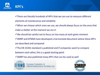 KPI’s

There are literally hundreds of KPI’s that we can use to measure different
elements of maintenance and reliability
When we choose which ones we use, we should always focus on the ones that
make us better at the moment we are in
We should be careful not to focus on too many at each given moment
SMRP and EFNMS have developed a harmonized document where these KPI’s
are described and compared
The EN 15341 standard is published and if companies want to compare
between each other, this is a good starting point
SMRP has also published many KPI’s that can be used as well
 