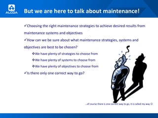 But we are here to talk about maintenance!

Choosing the right maintenance strategies to achieve desired results from
maintenance systems and objectives
How can we be sure about what maintenance strategies, systems and
objectives are best to be chosen?
    We have plenty of strategies to choose from
    We have plenty of systems to choose from
    We have plenty of objectives to choose from
Is there only one correct way to go?




                                        …of course there is one correct way to go, it is called my way 
 