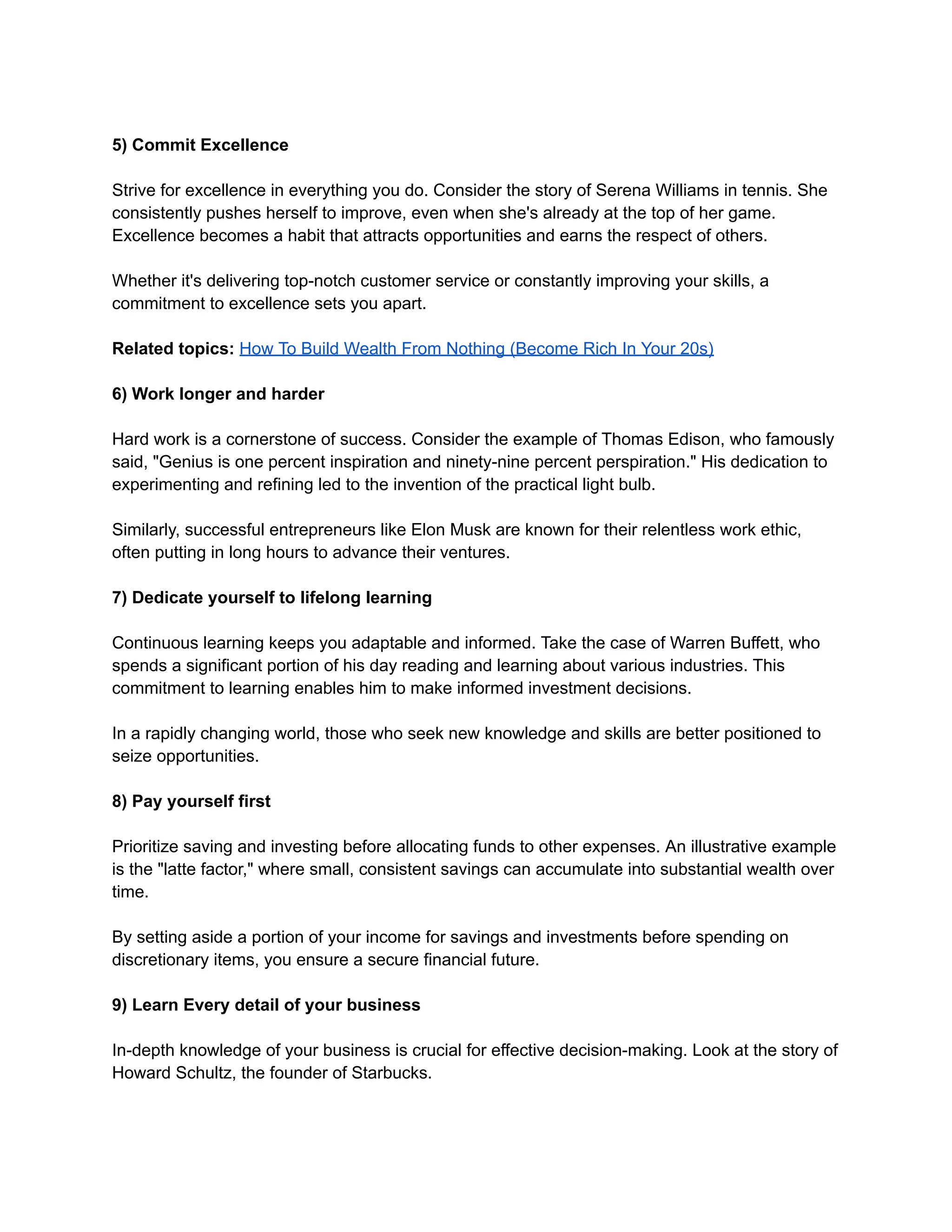 5) Commit Excellence
Strive for excellence in everything you do. Consider the story of Serena Williams in tennis. She
consistently pushes herself to improve, even when she's already at the top of her game.
Excellence becomes a habit that attracts opportunities and earns the respect of others.
Whether it's delivering top-notch customer service or constantly improving your skills, a
commitment to excellence sets you apart.
Related topics: How To Build Wealth From Nothing (Become Rich In Your 20s)
6) Work longer and harder
Hard work is a cornerstone of success. Consider the example of Thomas Edison, who famously
said, "Genius is one percent inspiration and ninety-nine percent perspiration." His dedication to
experimenting and refining led to the invention of the practical light bulb.
Similarly, successful entrepreneurs like Elon Musk are known for their relentless work ethic,
often putting in long hours to advance their ventures.
7) Dedicate yourself to lifelong learning
Continuous learning keeps you adaptable and informed. Take the case of Warren Buffett, who
spends a significant portion of his day reading and learning about various industries. This
commitment to learning enables him to make informed investment decisions.
In a rapidly changing world, those who seek new knowledge and skills are better positioned to
seize opportunities.
8) Pay yourself first
Prioritize saving and investing before allocating funds to other expenses. An illustrative example
is the "latte factor," where small, consistent savings can accumulate into substantial wealth over
time.
By setting aside a portion of your income for savings and investments before spending on
discretionary items, you ensure a secure financial future.
9) Learn Every detail of your business
In-depth knowledge of your business is crucial for effective decision-making. Look at the story of
Howard Schultz, the founder of Starbucks.
 