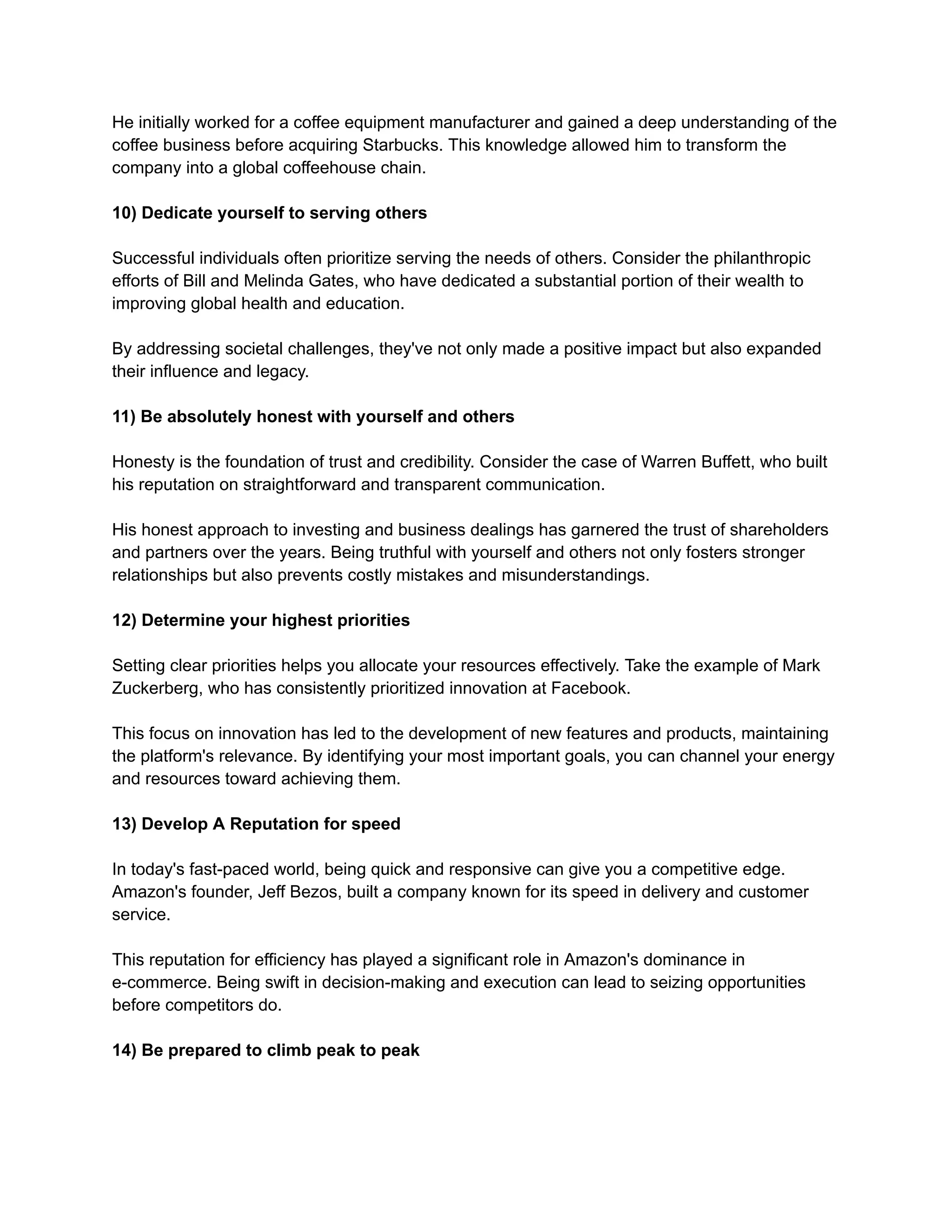 He initially worked for a coffee equipment manufacturer and gained a deep understanding of the
coffee business before acquiring Starbucks. This knowledge allowed him to transform the
company into a global coffeehouse chain.
10) Dedicate yourself to serving others
Successful individuals often prioritize serving the needs of others. Consider the philanthropic
efforts of Bill and Melinda Gates, who have dedicated a substantial portion of their wealth to
improving global health and education.
By addressing societal challenges, they've not only made a positive impact but also expanded
their influence and legacy.
11) Be absolutely honest with yourself and others
Honesty is the foundation of trust and credibility. Consider the case of Warren Buffett, who built
his reputation on straightforward and transparent communication.
His honest approach to investing and business dealings has garnered the trust of shareholders
and partners over the years. Being truthful with yourself and others not only fosters stronger
relationships but also prevents costly mistakes and misunderstandings.
12) Determine your highest priorities
Setting clear priorities helps you allocate your resources effectively. Take the example of Mark
Zuckerberg, who has consistently prioritized innovation at Facebook.
This focus on innovation has led to the development of new features and products, maintaining
the platform's relevance. By identifying your most important goals, you can channel your energy
and resources toward achieving them.
13) Develop A Reputation for speed
In today's fast-paced world, being quick and responsive can give you a competitive edge.
Amazon's founder, Jeff Bezos, built a company known for its speed in delivery and customer
service.
This reputation for efficiency has played a significant role in Amazon's dominance in
e-commerce. Being swift in decision-making and execution can lead to seizing opportunities
before competitors do.
14) Be prepared to climb peak to peak
 