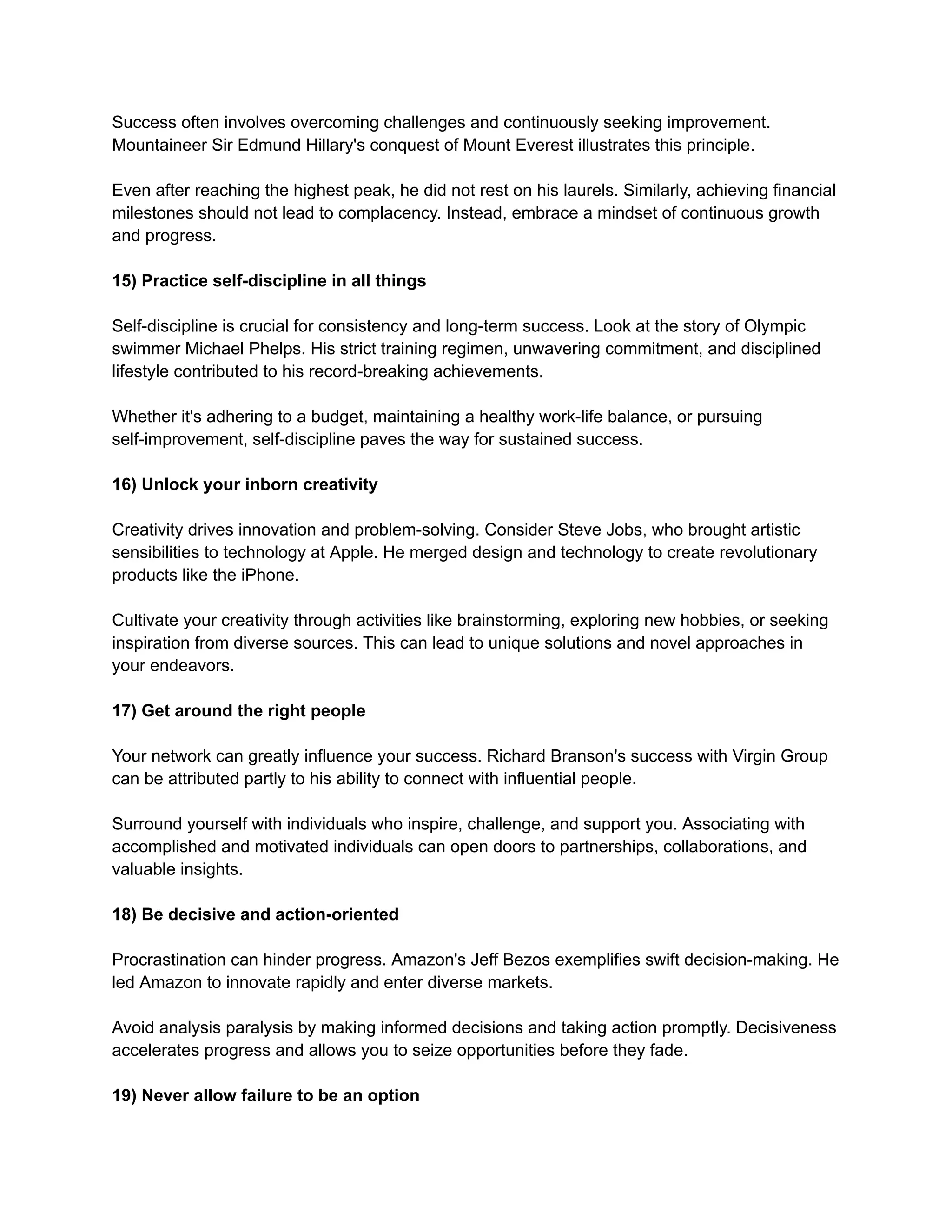Success often involves overcoming challenges and continuously seeking improvement.
Mountaineer Sir Edmund Hillary's conquest of Mount Everest illustrates this principle.
Even after reaching the highest peak, he did not rest on his laurels. Similarly, achieving financial
milestones should not lead to complacency. Instead, embrace a mindset of continuous growth
and progress.
15) Practice self-discipline in all things
Self-discipline is crucial for consistency and long-term success. Look at the story of Olympic
swimmer Michael Phelps. His strict training regimen, unwavering commitment, and disciplined
lifestyle contributed to his record-breaking achievements.
Whether it's adhering to a budget, maintaining a healthy work-life balance, or pursuing
self-improvement, self-discipline paves the way for sustained success.
16) Unlock your inborn creativity
Creativity drives innovation and problem-solving. Consider Steve Jobs, who brought artistic
sensibilities to technology at Apple. He merged design and technology to create revolutionary
products like the iPhone.
Cultivate your creativity through activities like brainstorming, exploring new hobbies, or seeking
inspiration from diverse sources. This can lead to unique solutions and novel approaches in
your endeavors.
17) Get around the right people
Your network can greatly influence your success. Richard Branson's success with Virgin Group
can be attributed partly to his ability to connect with influential people.
Surround yourself with individuals who inspire, challenge, and support you. Associating with
accomplished and motivated individuals can open doors to partnerships, collaborations, and
valuable insights.
18) Be decisive and action-oriented
Procrastination can hinder progress. Amazon's Jeff Bezos exemplifies swift decision-making. He
led Amazon to innovate rapidly and enter diverse markets.
Avoid analysis paralysis by making informed decisions and taking action promptly. Decisiveness
accelerates progress and allows you to seize opportunities before they fade.
19) Never allow failure to be an option
 