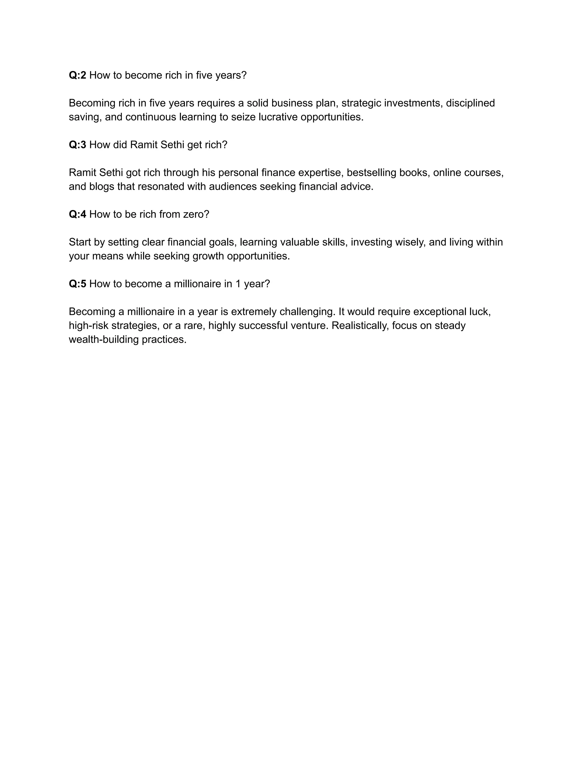 Q:2 How to become rich in five years?
Becoming rich in five years requires a solid business plan, strategic investments, disciplined
saving, and continuous learning to seize lucrative opportunities.
Q:3 How did Ramit Sethi get rich?
Ramit Sethi got rich through his personal finance expertise, bestselling books, online courses,
and blogs that resonated with audiences seeking financial advice.
Q:4 How to be rich from zero?
Start by setting clear financial goals, learning valuable skills, investing wisely, and living within
your means while seeking growth opportunities.
Q:5 How to become a millionaire in 1 year?
Becoming a millionaire in a year is extremely challenging. It would require exceptional luck,
high-risk strategies, or a rare, highly successful venture. Realistically, focus on steady
wealth-building practices.
 