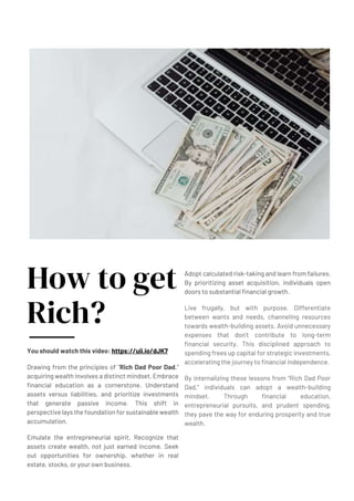 How to get
Rich?
You should watch this video: https://uii.io/dJK7
Drawing from the principles of "Rich Dad Poor Dad,"
acquiring wealth involves a distinct mindset. Embrace
financial education as a cornerstone. Understand
assets versus liabilities, and prioritize investments
that generate passive income. This shift in
perspective lays the foundation for sustainable wealth
accumulation.
Emulate the entrepreneurial spirit. Recognize that
assets create wealth, not just earned income. Seek
out opportunities for ownership, whether in real
estate, stocks, or your own business.
Adopt calculated risk-taking and learn from failures.
By prioritizing asset acquisition, individuals open
doors to substantial financial growth.
Live frugally, but with purpose. Differentiate
between wants and needs, channeling resources
towards wealth-building assets. Avoid unnecessary
expenses that don't contribute to long-term
financial security. This disciplined approach to
spending frees up capital for strategic investments,
accelerating the journey to financial independence.
By internalizing these lessons from "Rich Dad Poor
Dad," individuals can adopt a wealth-building
mindset. Through financial education,
entrepreneurial pursuits, and prudent spending,
they pave the way for enduring prosperity and true
wealth.
 