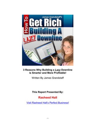 3 Reasons Why Building a Lazy Downline
     is Smarter and More Profitable!

      Written By James Grandstaff




      This Report Presented By:

            Rasheed Hall
  Visit Rasheed Hall’s Perfect Business!




                   -1-
 