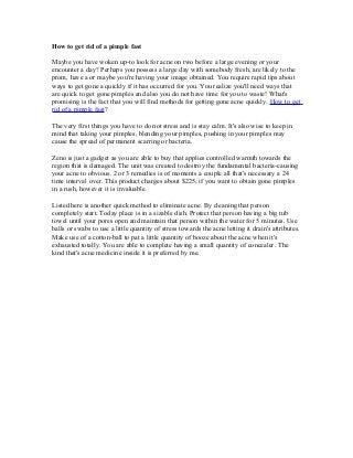 How to get rid of a pimple fast
Maybe you have woken up-to look for acne on two before a large evening or your
encounter a day? Perhaps you possess a large day with somebody fresh, are likely to the
prom, have a or maybe you're having your image obtained. You require rapid tips about
ways to get gone a quickly if it has occurred for you. You realize you'll need ways that
are quick to get gone pimples and also you do not have time for you to waste! What's
promising is the fact that you will find methods for getting gone acne quickly. How to get
rid of a pimple fast?
The very first things you have to do not stress and is stay calm. It's also wise to keep in
mind that taking your pimples, blending your pimples, pushing in your pimples may
cause the spread of permanent scarring or bacteria.
Zeno is just a gadget as you are able to buy that applies controlled warmth towards the
region that is damaged. The unit was created to destroy the fundamental bacteria-causing
your acne to obvious. 2 or 3 remedies is of moments a couple all that's necessary a 24
time interval over. This product charges about $225, if you want to obtain gone pimples
in a rush, however it is invaluable.
Listed here is another quick method to eliminate acne. By cleaning that person
completely start. Today place is in a sizable dish. Protect that person having a big tub
towel until your pores open and maintain that person within the water for 5 minutes. Use
balls or swabs to use a little quantity of stress towards the acne letting it drain's attributes.
Make use of a cotton-ball to pat a little quantity of booze about the acne when it's
exhausted totally. You are able to complete having a small quantity of concealer. The
kind that's acne medicine inside it is preferred by me.
 