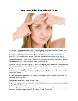 How to Get Rid of Acne – Natural Tricks
Perhapsthere isusuallyalaterdate by havingan upsettingcheckoutyourself withinthe handmirror
plusan extremelydull daythathasa low degree of self-confidence?
Teenagerandadultsbothendure Pimples.There isabsolutelynoconceivable descriptiontohow
Pimplesoccurs,althoughyouwill discoverconceivable remediestolose Howto GetRid of Acne.
Althoughdermatologistscame upwithalternativestolose pimple,youwilldiscoveralarge numberof
complaintsavailable thatthe treatmenttherapyisnoteverlasting.
Unlessyouintendtoriskyou to ultimatelyalaserhairtreatment,Icouldensure thatthere isabsolutely
no make sure medicationscaneradicate pimplepermanentlywithvirtuallynounwantedeffects.
For whatreasoncarry outyou intendtowaste yourhard earneddollarsaswell asyourpersonal life on
the fullyriskysituation?Do youconsiderusingdifferentchemical substancesontothe skinall the time
can be a secure game?
Featuresobjectiveeverbefore afflictyouthese particularchemicalscouldmore likelyworseningthe
matterrather thanreducingit?
No longerworry my mate, you can be secure now.
Pimple showsupbynatural meanstonearlyto everybodyatsome pointyetanother,whynoteradicate
pimple NATURALLYlikewise?
I wishto outline 5simple waystolose pimplenaturallyincase youcomplywiththemasadvised,there
isn'ta wayyou simplycan'tgeta greatpimplesfree skinwithinashorttime.
 
