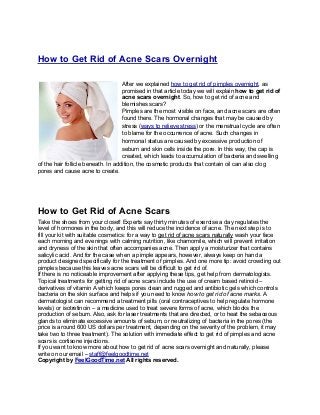 How to Get Rid of Acne Scars Overnight

                                    After we explained how to get rid of pimples overnight, as
                                    promised in that article today we will explain how to get rid of
                                    acne scars overnight. So, how to get rid of acne and
                                    blemishes scars?
                                    Pimples are the most visible on face, and acne scars are often
                                    found there. The hormonal changes that may be caused by
                                    stress (ways to relieve stress) or the menstrual cycle are often
                                    to blame for the occurrence of acne. Such changes in
                                    hormonal status are caused by excessive production of
                                    sebum and skin cells inside the pore. In this way, the cap is
                                    created, which leads to accumulation of bacteria and swelling
of the hair follicle beneath. In addition, the cosmetic products that contain oil can also clog
pores and cause acne to create.




How to Get Rid of Acne Scars
Take the shoes from your closet! Experts say thirty minutes of exercise a day regulates the
level of hormones in the body, and this will reduce the incidence of acne. The next step is to
fill your kit with suitable cosmetics: for a way to get rid of acne scars naturally wash your face
each morning and evenings with calming nutrition, like chamomile, which will prevent irritation
and dryness of the skin that often accompanies acne. Then apply a moisturizer that contains
salicylic acid. And for the case when a pimple appears, however, always keep on hand a
product designed specifically for the treatment of pimples. And one more tip: avoid crowding out
pimples because this leaves acne scars will be difficult to get rid of.
If there is no noticeable improvement after applying these tips, get help from dermatologists.
Topical treatments for getting rid of acne scars include the use of cream based retinoid –
derivatives of vitamin A which keeps pores clean and rugged and antibiotic gels which controls
bacteria on the skin surface and helps if you need to know how to get rid of acne marks. A
dermatologist can recommend a treatment pills (oral contraceptives to help regulate hormone
levels) or isotretinoin – a medicine used to treat severe forms of acne, which blocks the
production of sebum. Also, ask for laser treatments that are directed, or to heat the sebaceous
glands to eliminate excessive amounts of sebum, or neutralizing of bacteria in the pores (the
price is around 600 US dollars per treatment, depending on the severity of the problem, it may
take two to three treatment). The solution with immediate effect to get rid of pimples and acne
scars is cortisone injections.
If you want to know more about how to get rid of acne scars overnight and naturally, please
write on our email – staff@feelgoodtime.net
Copyright by FeelGoodTime.net All rights reserved.
 