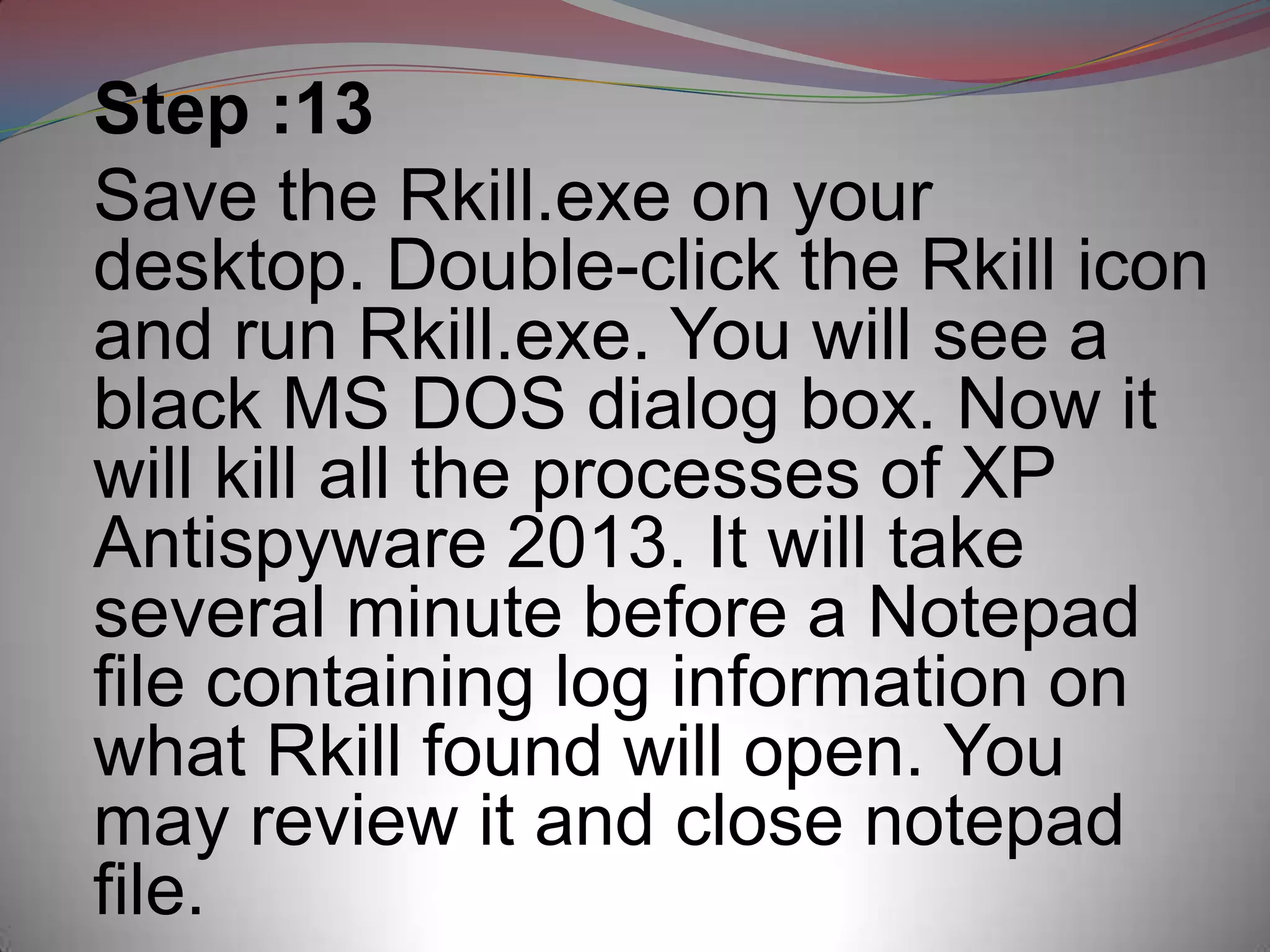 Step :13
Save the Rkill.exe on your
desktop. Double-click the Rkill icon
and run Rkill.exe. You will see a
black MS DOS dialog box. Now it
will kill all the processes of XP
Antispyware 2013. It will take
several minute before a Notepad
file containing log information on
what Rkill found will open. You
may review it and close notepad
file.
 