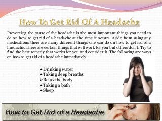 Preventing the cause of the headache is the most important things you need to
do on how to get rid of a headache at the time it occurs. Aside from using any
medications there are many different things one can do on how to get rid of a
headache. There are certain things that will work for you but others don’t. Try to
find the best remedy that works for you and consider it. The following are ways
on how to get rid of a headache immediately.

Drinking water
Taking deep breaths
Relax the body
Taking a bath
Sleep

 