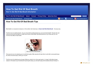 Ho w To Get Rid Of Bad Breath Tips




      How To Get Rid Of Bad Breath
      How To Get Rid Of Bad Breath Information

      How To Get Rid Of Bad Breath                   About        Contact        Privacy Policy           Advertise Here                                                     Se arch

      Ho w To Ge t Rid Of Bad Bre at h
      Sitemap                                   Uncat e go rize d                                                                      Po st s   Co m m e nt s   Em ail Subscript io n


      How To Get Rid Of Bad Breath Tips


      Bad breath is a nuisance to everyo ne. In this article I will share tips o n How to Get Rid of Bad Breath          the easy way.



      The first o ne is by eating banana . Do yo u kno w that by eating banana yo u can avo id bad breath? Peo ple who eat
      no to rio us fo o d such as garlic o r co ffee wo uld have a bad breath. By adding banana to yo ur daily diet, yo u can
      minimize the effect o f bad breath.




                                                       How To Get Rid Of Bad Breath


      The seco nd o ne is by cleaning yo ur mo uth tho ro ughly. Often peo ple will clean their mo uth with a wro ng technique.
      So what is the best way to clean yo ur mo uth?



      The first o ne is by cleaning yo ur to ngue. What yo u need to do is tho ro ugh wash o r “scrape” with either to ngue
      cleaner o r the back o f yo ur to o thbrush. By do ing this daily, yo u will wash away all the bacteria that are hiding in it.

                                                                                                                                                                             PDFmyURL.com
 