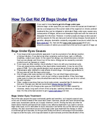 How To Get Rid Of Bags Under Eyes
If you want to know how to get rid of bags under eyes
(remove bags under eyes) first you need to know the causes and treatment. B
can be a consequence of the current state of the organism or chronic problem,
treatments they can be mitigated or eliminated. Bags under eyes causes are u
consequence of fatigue, tobacco and sleepless nights and with the removal of
disappear from the face. However, in certain people are bags under eyes are c
and the reasons for this are many and varied: kidney disease, thyroid gland, ho
genetics, allergies, dermatitis constantly congested nose (due to which the sup
bpost nasal drip). So, here are the bags under eyes causes which you
should be aware of, before you would like to find out how to get rid of bags und
Bags Under Eyes Causes
● If you bags under eyes suddenly appeared, it can be a symptom of an allergic reaction
or kidney infection. If you feel some other symptoms such as fever, rash, or difficulty
breathing, contact your doctor. In the case of an allergy, you should discover on which
food you are allergic and throw it out of the menu. Allergy can be caused by cosmetic
products such as mascara or cream.
● If your eyes are often swollen, check whether it has to do with your menstrual cycle.
If you are experiencing swelling a few days before menstruation, it may be one of the
signs of PMS. Try to use natural diuretics such as green tea and throw out salty foods.
● Pigmentation after childbirth or side effects of some drugs – this hyper pigmentation in
the eye area will look like bags under eyes.
● One of bags under eyes causes is in heritage. You can inherit bags under eyes,
particularly when we get older. Look at your mother or grandmother, if they have bags
under eyes it is likely you have inherited them and the only thing you can do is to correct
the with corrector.
● Often, swollen eyes show that your body lacks protein, essential fats, B vitamins and
folic acid. Change your diet (we recommend Selena Gomez Diet Plan).
● If you want to get rid of bags under eyes you must know that it is often caused by
insomnia, stress, long work in front of the computer, watching television, or being too
tired. For this is the best solution to get a good night sleep and rest.
Bags Under Eyes Treatment
Part of the skin around the eyes is extremely gentle and sensitive, so it requires special care,
or the use of Antirid instead of the usual face cream. However, people who have extreme bags
under eyes, beauticians advise you to apply vitamins C and K. Among the laity can often be
heard advice that the anti-hemorrhoid cream is very effective treatment if you want to remove
bags under eyes, but it’s still better to avoid, because it can further dry out the skin and cause
redness. We also recommend as one of the bags under eyes treatment the therapy in which
is combined gel and capsules, but the gel acts locally and aims to encourage microcirculation
in regions under the eyes, and a capsule based on plant extracts promote detoxification of the
 