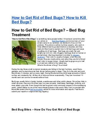 How to Get Rid of Bed Bugs? How to Kill
Bed Bugs?
How to Get Rid of Bed Bugs? – Bed Bug
Treatment
“How to Get Rid of Bed Bugs” is something many people bother. It has been some time after
our article on Bed Bug Registry and since many of your
emails came to our address, we decided to focus on this
problem. This article is written by three experts, who work in
three different bed bug extermination companies and they
really did their best to explain how to kill bed bugs and ways
of getting rid of bed bugs. Bed bugs are small, flat and
lengths up to 6 mm. Like chiggers, bedbugs feed on human or
animal blood. Bed bug treatment is similar to chiggers
treatment. Their color is usually changes; when they are
hungry, they are mostly white, and when they are full of blood
their color is copper brown. Usually bed bugs grow up to half
a cm and are visible to the naked eye.
What is the dinner of bug? Your blood!
During the day these small nocturnal creatures are hiding in the bed, furniture, wood floors,
garbage, and humans become their dinner before going to sleep. They fix to the skin and suck
blood every 3 minutes, and so every night. During this period they drink large amounts of blood
so they are constantly full. All they do is hide and show occasionally. They can live about 10
months and can survive for weeks without food.
Bed bugs usually hide in hotels, hostels, warehouses and other public places. Since they hide in
small crevices, they soon find their way to a new property: briefcases, handbags, clothing, and
even attack your pets. Even though the bed bugs are most commonly present in the developing
world, United States is one of the most infected places in the world. New York is crowded with
these little pests (check bed bug registry article for more information and reports. Feel free to
submit your reports in original bed bug registry).
Bed Bug Bites – How Do You Get Rid of Bed Bugs
 