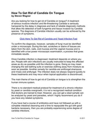 How To Get Rid of Candida On Tongue
by Steven Wagner

Are you looking for how to get rid of Candida on tongue? A treatment
of serious invasive infection and life-threatening Candida is seriously
hampered by the delay in diagnosis and lack of reliable diagnostic methods
that allow the detection of both fungemia and tissue invasion by Candida
species. The diagnosis of Candida infection usually can be achieved by the
presence of symptoms.

          Click Here To Get Rid of Candida and Yeast Infection Fast

To confirm the diagnosis, however, samples of fungi must be identified
under a microscope. During this test, scratches or stains of tissues are
taken from the skin, nails, oral mucosa and the vaginal mucosa and is
identified with a low power microscopic examination, a process that gives
immediate results.

Once Candida infection is diagnosed, treatment depends on where you
are. People with skin infections are usually instructed to keep the affected
areas as dry as possible until the infection is gone. Doing so may mean
changing the wet bathing suits or exercise clothing away from moisture as
soon as possible. Another remedy for candida are antifungal shampoos
and rinses oral antifungal. The infection does not always respond quickly to
these treatments and may recur when topical application is discontinued.

The main theme of how to get rid of Candida on tongue is to strengthen the
human immune system.

There is no standard medical protocol for treatment of a chronic infection
by yeast or candida overgrowth, it is not a recognized medical condition
that doctors are trained to treat. However, you can get a stool sample can
be analyzed by yeast and parasites, which I highly recommend you do if
you have any related symptoms.

If you have had a course of antibiotics and have not followed up with a
complete intestinal cleansing and a time to repopulate the gut with good
bacteria necessary, then you are probably experiencing some degree of
candida infections.


How To Get Rid of Candida On Tongue                                   © 2011
 