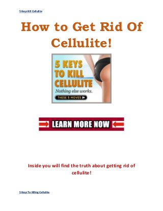 5 Keys Kill Cellulite
5 Keys To Killing Cellulite
How to Get Rid Of
Cellulite!
Inside you will find the truth about getting rid of
cellulite!
 