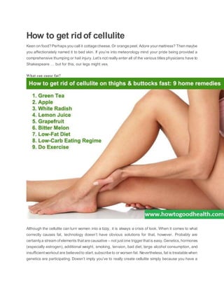 How to get ridof cellulite
Keen on food? Perhaps you call it cottage cheese.Or orange peel. Adore your mattress? Then maybe
you affectionately named it to bed skin. If you’re into meteorology mind your pride being provided a
comprehensive thumping or hail injury. Let’s not really enter all of the various titles physicians have to
Shakespeare … but for this, our legs might vex.
What can cause fat?
Although the cellulite can turn women into a tizzy, it is always a crisis of look. When it comes to what
correctly causes fat, technology doesn’t have obvious solutions for that, however. Probably are
certainlya stream of elements that are causative – not justone trigger thatis easy.Genetics,hormones
(especially estrogen), additional weight, smoking, tension, bad diet, large alcohol consumption, and
insufficientworkout are believed to start,subscribe to or worsen fat. Nevertheless,fat is treatable when
genetics are participating. Doesn’t imply you’ve to really create cellulite simply because you have a
 